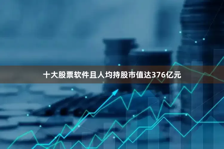 十大股票软件且人均持股市值达376亿元