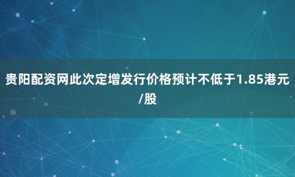 贵阳配资网此次定增发行价格预计不低于1.85港元/股