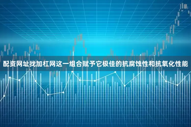 配资网址找加杠网这一组合赋予它极佳的抗腐蚀性和抗氧化性能