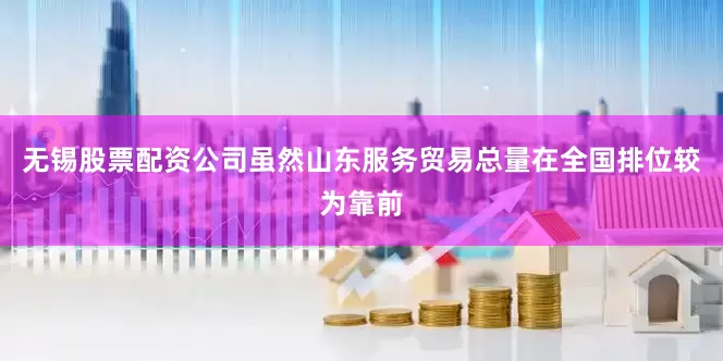 无锡股票配资公司　　虽然山东服务贸易总量在全国排位较为靠前
