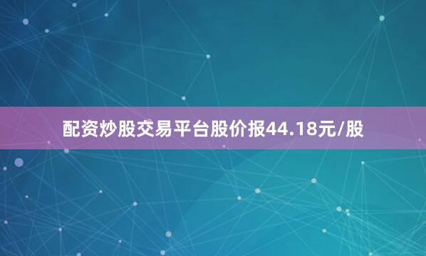 配资炒股交易平台股价报44.18元/股