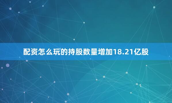 配资怎么玩的持股数量增加18.21亿股